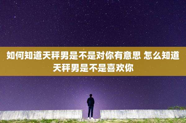 如何知道天秤男是不是对你有意思 怎么知道天秤男是不是喜欢你