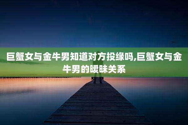 巨蟹女与金牛男知道对方投缘吗,巨蟹女与金牛男的暧昧关系