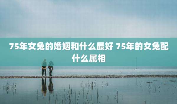 75年女兔的婚姻和什么最好 75年的女兔配什么属相