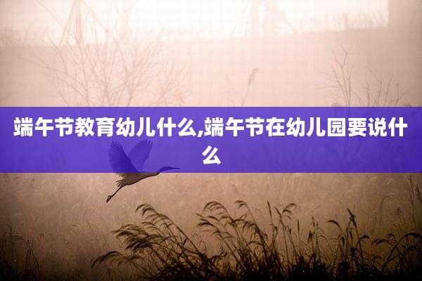 端午节教育幼儿什么,端午节在幼儿园要说什么
