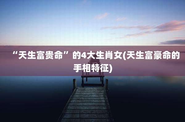 “天生富贵命”的4大生肖女(天生富豪命的手相特征)
