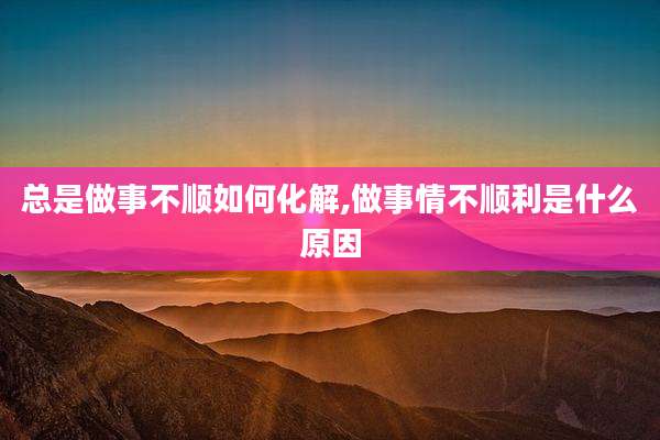 总是做事不顺如何化解,做事情不顺利是什么原因