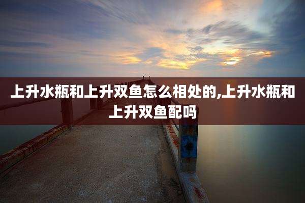 上升水瓶和上升双鱼怎么相处的,上升水瓶和上升双鱼配吗
