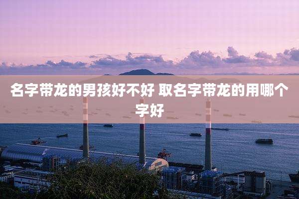 名字带龙的男孩好不好 取名字带龙的用哪个字好
