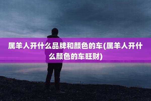属羊人开什么品牌和颜色的车(属羊人开什么颜色的车旺财)