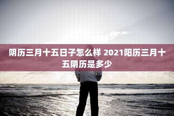 阴历三月十五日子怎么样 2021阳历三月十五阴历是多少