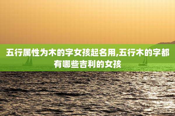 五行属性为木的字女孩起名用,五行木的字都有哪些吉利的女孩