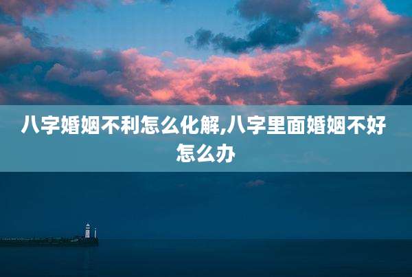 八字婚姻不利怎么化解,八字里面婚姻不好 怎么办