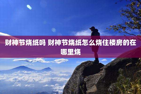 财神节烧纸吗 财神节烧纸怎么烧住楼房的在哪里烧