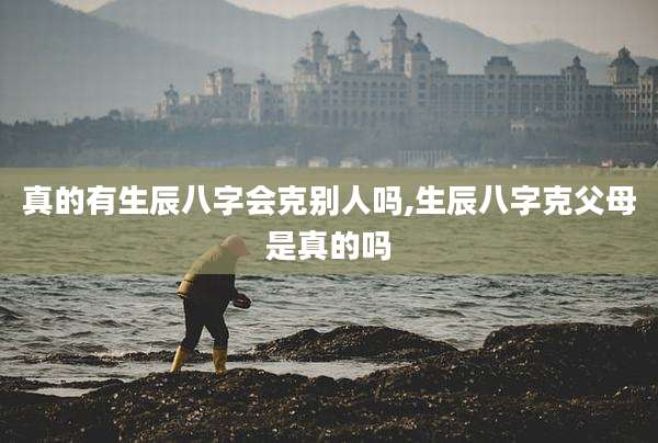 真的有生辰八字会克别人吗,生辰八字克父母是真的吗