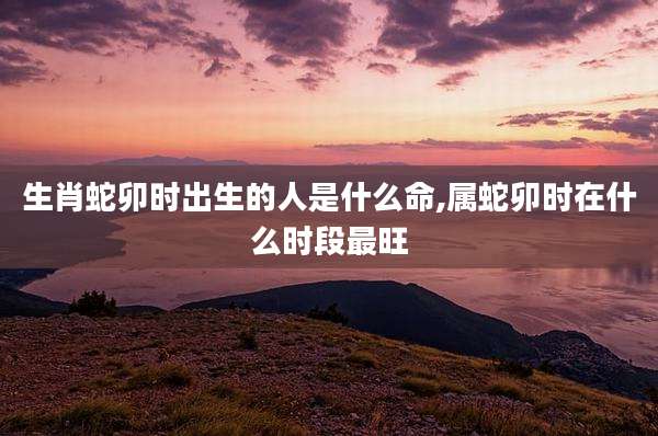 生肖蛇卯时出生的人是什么命,属蛇卯时在什么时段最旺