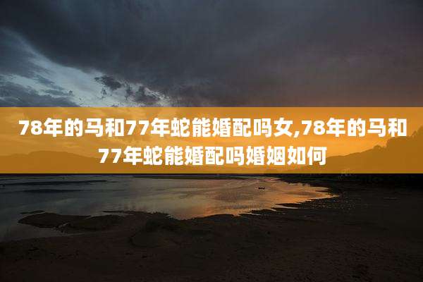 78年的马和77年蛇能婚配吗女,78年的马和77年蛇能婚配吗婚姻如何