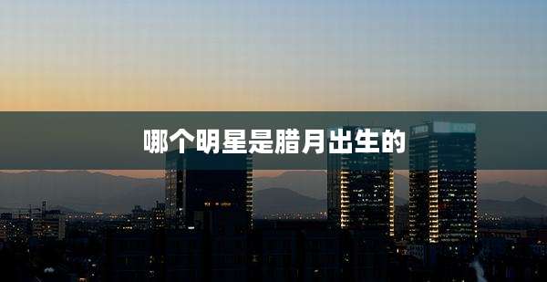 哪个明星是腊月出生的