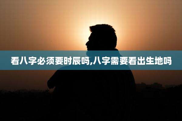 看八字必须要时辰吗,八字需要看出生地吗