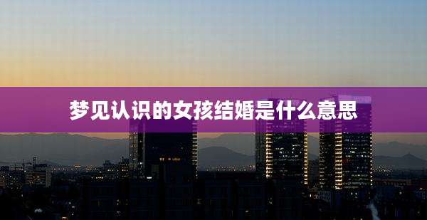 梦见认识的女孩结婚是什么意思
