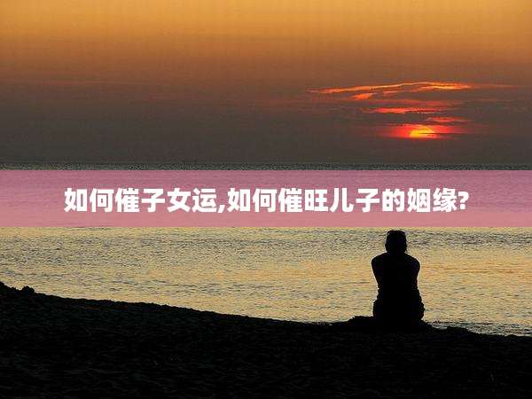 如何催子女运,如何催旺儿子的姻缘?