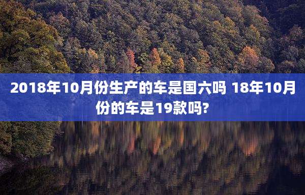 2018年10月份生产的车是国六吗 18年10月份的车是19款吗?