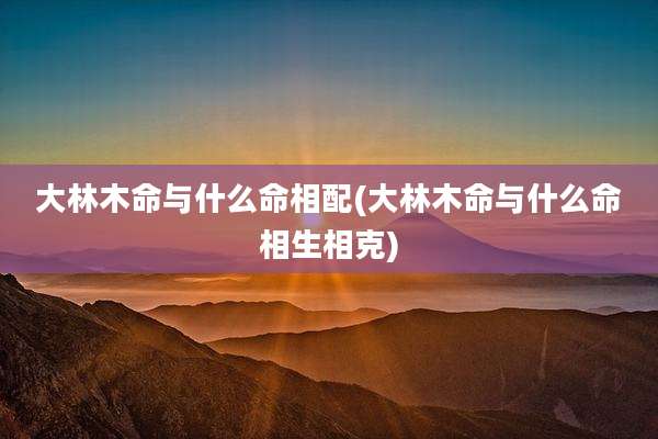 大林木命与什么命相配(大林木命与什么命相生相克)