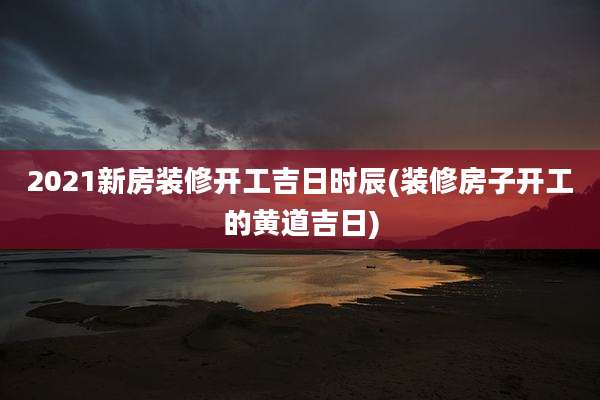 2021新房装修开工吉日时辰(装修房子开工的黄道吉日)