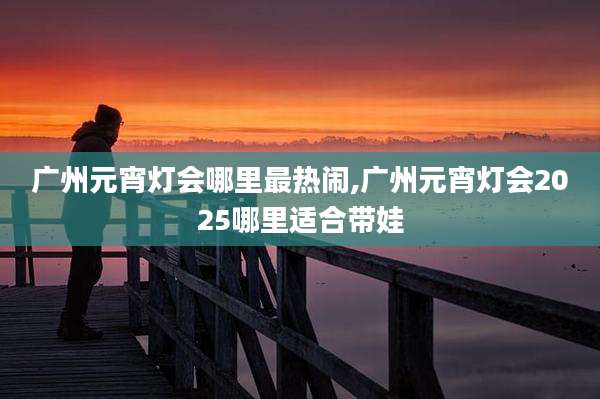 广州元宵灯会哪里最热闹,广州元宵灯会2025哪里适合带娃
