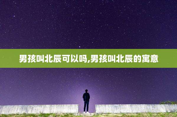 男孩叫北辰可以吗,男孩叫北辰的寓意