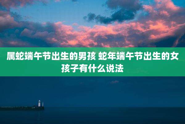 属蛇端午节出生的男孩 蛇年端午节出生的女孩子有什么说法