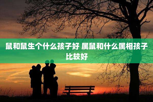 鼠和鼠生个什么孩子好 属鼠和什么属相孩子比较好