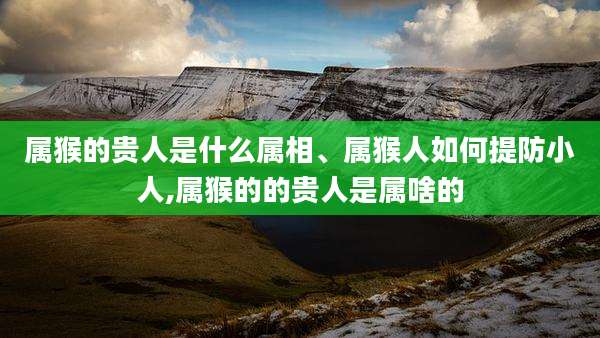 属猴的贵人是什么属相、属猴人如何提防小人,属猴的的贵人是属啥的