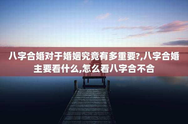 八字合婚对于婚姻究竟有多重要?,八字合婚主要看什么,怎么看八字合不合