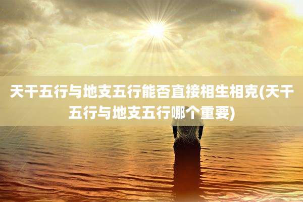 天干五行与地支五行能否直接相生相克(天干五行与地支五行哪个重要)