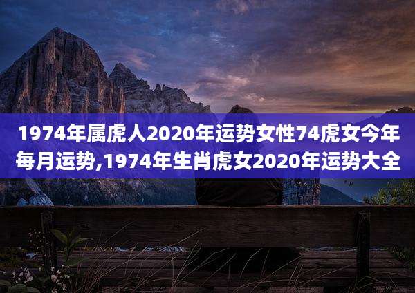 1974年属虎人2020年运势女性74虎女今年每月运势,1974年生肖虎女2020年运势大全
