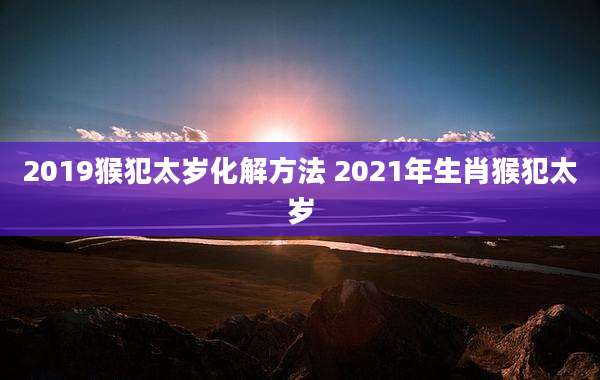 2019猴犯太岁化解方法 2021年生肖猴犯太岁