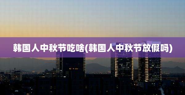 韩国人中秋节吃啥(韩国人中秋节放假吗)