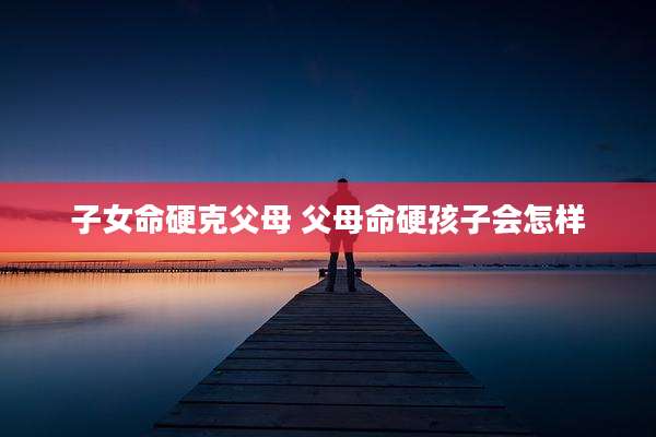 子女命硬克父母 父母命硬孩子会怎样