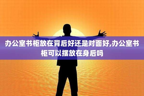 办公室书柜放在背后好还是对面好,办公室书柜可以摆放在身后吗