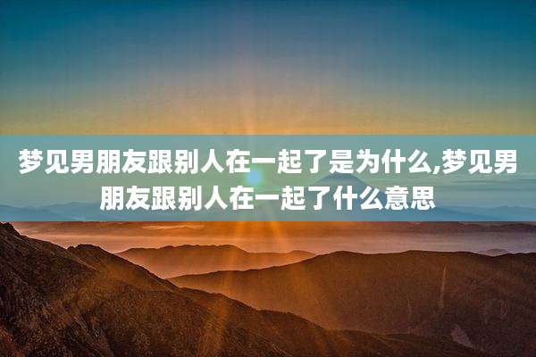 梦见男朋友跟别人在一起了是为什么,梦见男朋友跟别人在一起了什么意思