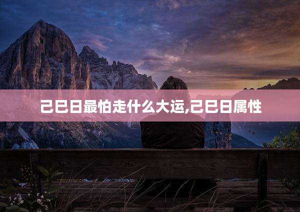 己巳日最怕走什么大运,己巳日属性