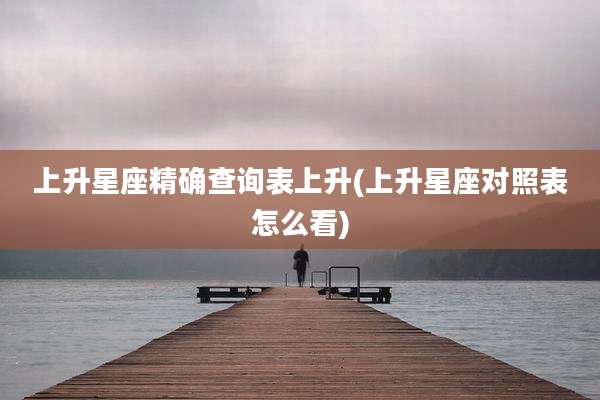 上升星座精确查询表上升(上升星座对照表怎么看)