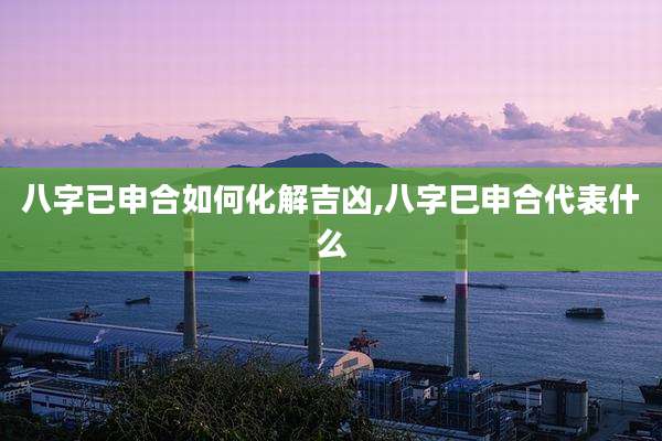 八字已申合如何化解吉凶,八字巳申合代表什么