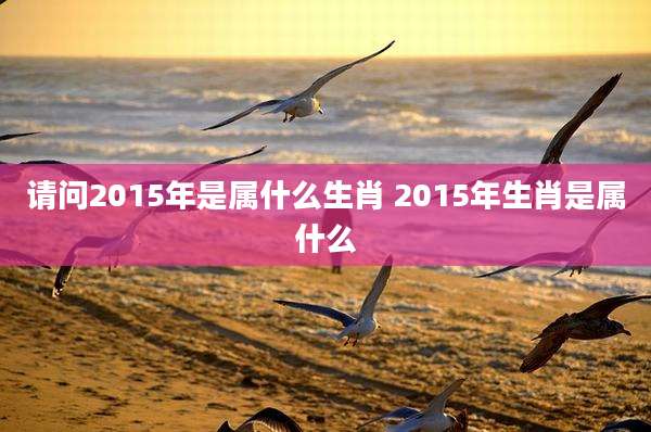 请问2015年是属什么生肖 2015年生肖是属什么