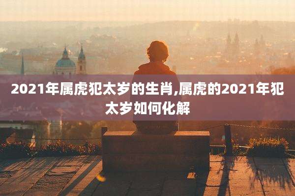 2021年属虎犯太岁的生肖,属虎的2021年犯太岁如何化解
