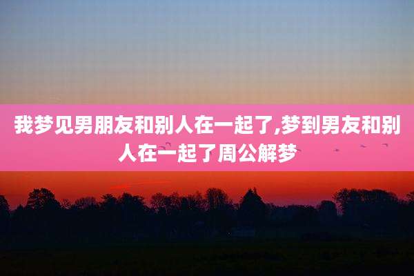 我梦见男朋友和别人在一起了,梦到男友和别人在一起了周公解梦