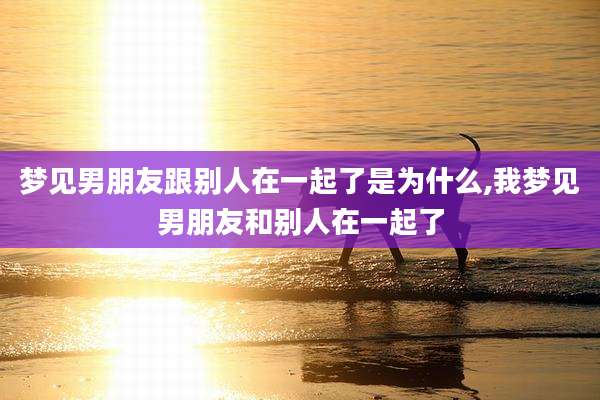 梦见男朋友跟别人在一起了是为什么,我梦见男朋友和别人在一起了