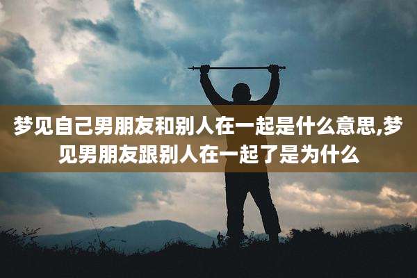 梦见自己男朋友和别人在一起是什么意思,梦见男朋友跟别人在一起了是为什么