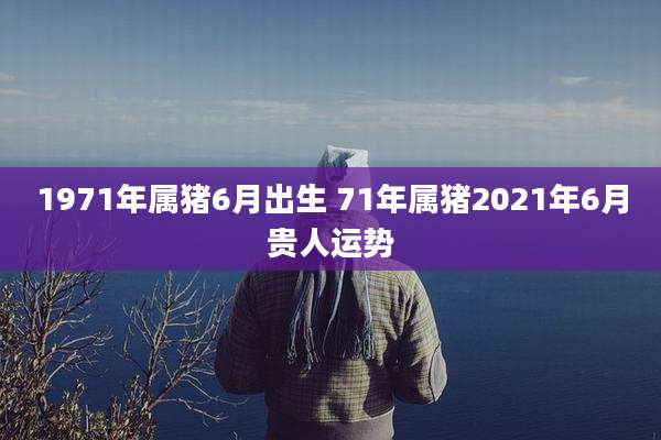 1971年属猪6月出生 71年属猪2021年6月贵人运势