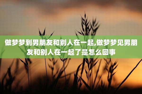 做梦梦到男朋友和别人在一起,做梦梦见男朋友和别人在一起了是怎么回事