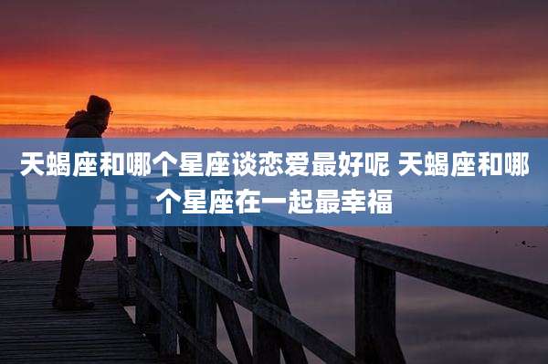 天蝎座和哪个星座谈恋爱最好呢 天蝎座和哪个星座在一起最幸福