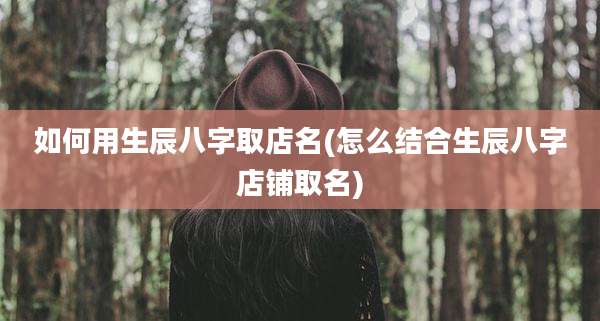 如何用生辰八字取店名(怎么结合生辰八字店铺取名)
