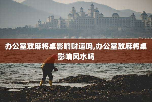 办公室放麻将桌影响财运吗,办公室放麻将桌影响风水吗