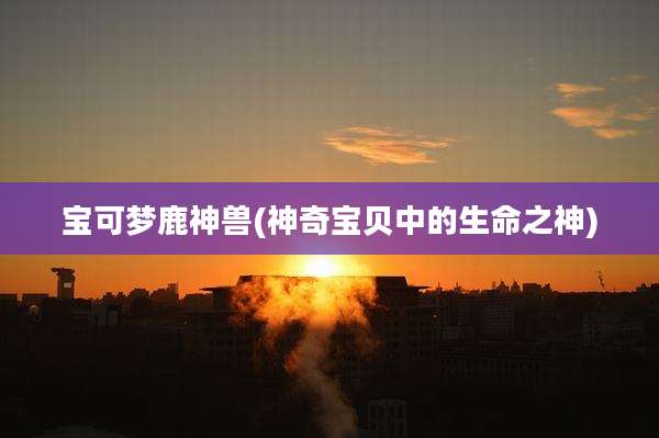 宝可梦鹿神兽(神奇宝贝中的生命之神)